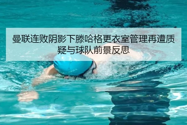曼联连败阴影下滕哈格更衣室管理再遭质疑与球队前景反思